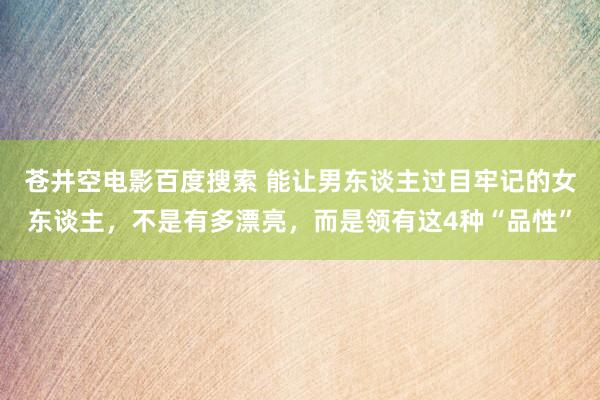 苍井空电影百度搜索 能让男东谈主过目牢记的女东谈主，不是有多漂亮，而是领有这4种“品性”