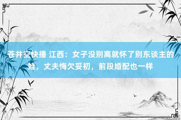 苍井空快播 江西：女子没别离就怀了别东谈主的娃，丈夫悔欠妥初，前段婚配也一样