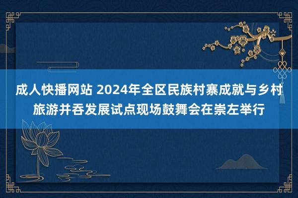 成人快播网站 2024年全区民族村寨成就与乡村旅游并吞发展试点现场鼓舞会在崇左举行