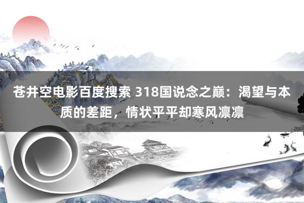 苍井空电影百度搜索 318国说念之巅：渴望与本质的差距，情状平平却寒风凛凛