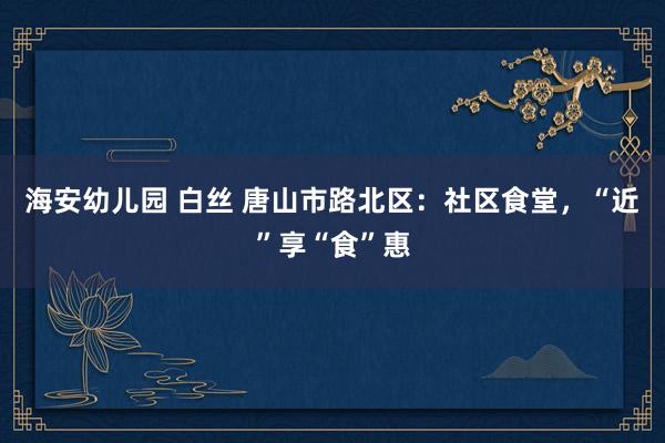 海安幼儿园 白丝 唐山市路北区：社区食堂，“近”享“食”惠