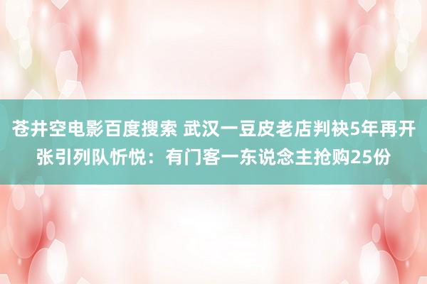 苍井空电影百度搜索 武汉一豆皮老店判袂5年再开张引列队忻悦：有门客一东说念主抢购25份