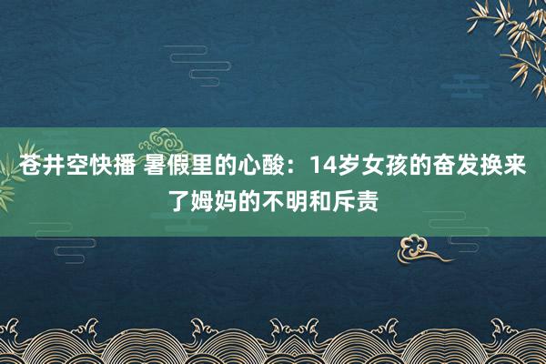 苍井空快播 暑假里的心酸：14岁女孩的奋发换来了姆妈的不明和斥责