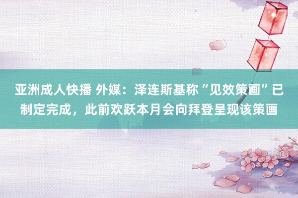 亚洲成人快播 外媒：泽连斯基称“见效策画”已制定完成，此前欢跃本月会向拜登呈现该策画