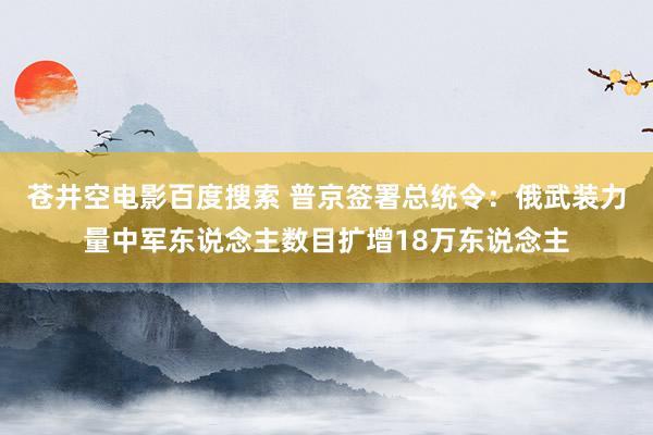 苍井空电影百度搜索 普京签署总统令：俄武装力量中军东说念主数目扩增18万东说念主