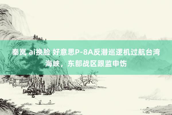 秦岚 ai换脸 好意思P-8A反潜巡逻机过航台湾海峡，东部战区跟监申饬