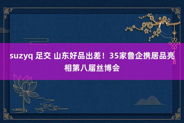 suzyq 足交 山东好品出差！35家鲁企携居品亮相第八届丝博会