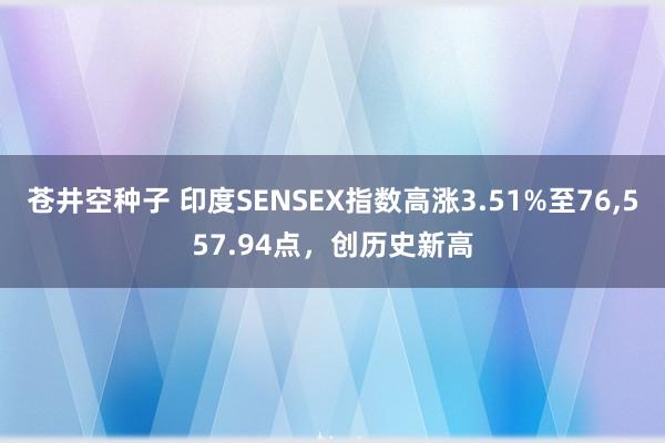 苍井空种子 印度SENSEX指数高涨3.51%至76,557.94点，创历史新高