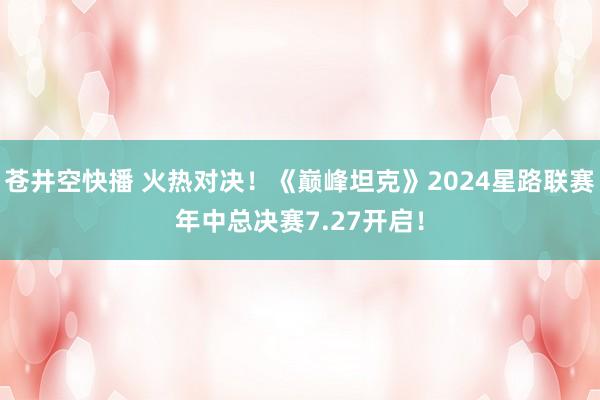 苍井空快播 火热对决！《巅峰坦克》2024星路联赛年中总决赛7.27开启！