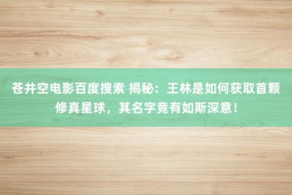 苍井空电影百度搜索 揭秘：王林是如何获取首颗修真星球，其名字竟有如斯深意！