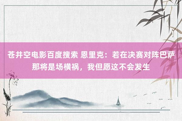 苍井空电影百度搜索 恩里克：若在决赛对阵巴萨那将是场横祸，我但愿这不会发生