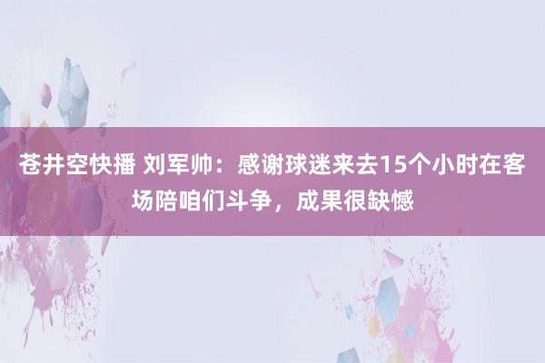 苍井空快播 刘军帅：感谢球迷来去15个小时在客场陪咱们斗争，成果很缺憾