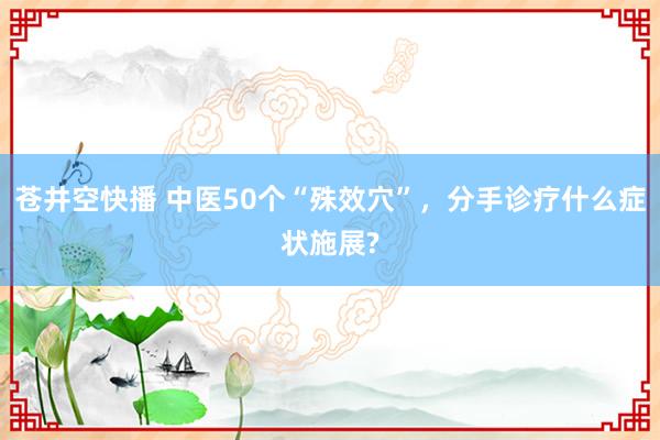 苍井空快播 中医50个“殊效穴”，分手诊疗什么症状施展?