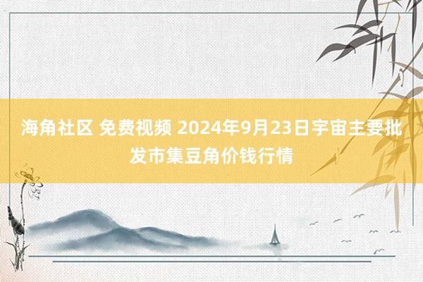 海角社区 免费视频 2024年9月23日宇宙主要批发市集豆角价钱行情