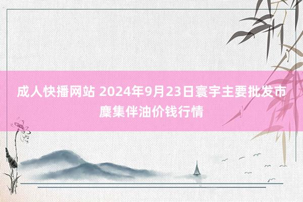 成人快播网站 2024年9月23日寰宇主要批发市麇集伴油价钱行情