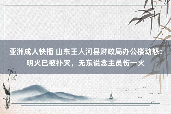 亚洲成人快播 山东王人河县财政局办公楼动怒：明火已被扑灭，无东说念主员伤一火