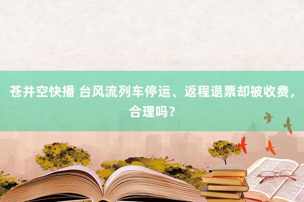 苍井空快播 台风流列车停运、返程退票却被收费，合理吗？