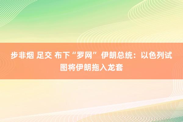 步非烟 足交 布下“罗网” 伊朗总统：以色列试图将伊朗拖入龙套