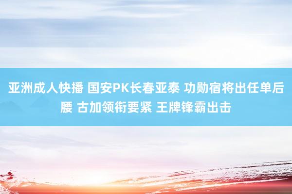 亚洲成人快播 国安PK长春亚泰 功勋宿将出任单后腰 古加领衔要紧 王牌锋霸出击