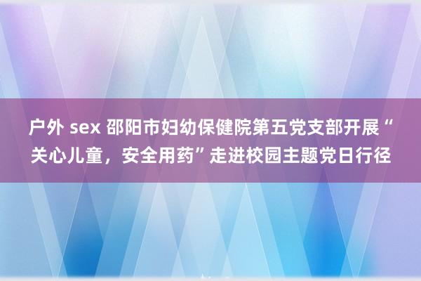 户外 sex 邵阳市妇幼保健院第五党支部开展“关心儿童，安全用药”走进校园主题党日行径