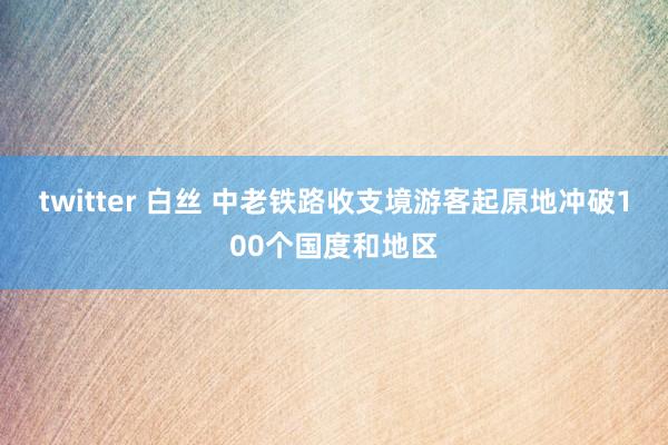 twitter 白丝 中老铁路收支境游客起原地冲破100个国度和地区