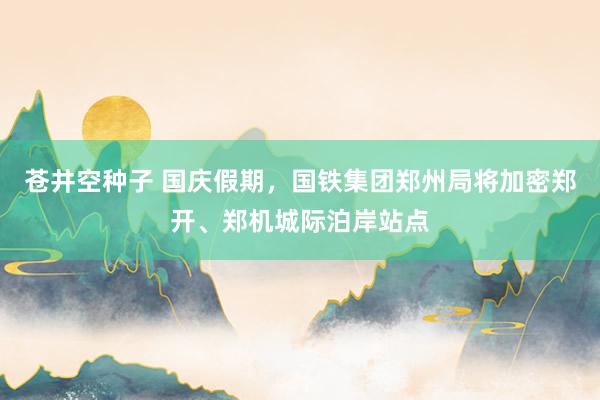 苍井空种子 国庆假期，国铁集团郑州局将加密郑开、郑机城际泊岸站点