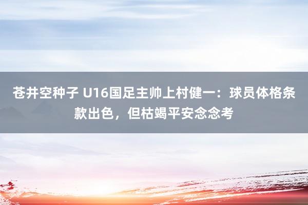 苍井空种子 U16国足主帅上村健一：球员体格条款出色，但枯竭平安念念考