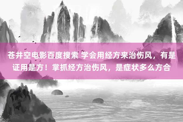 苍井空电影百度搜索 学会用经方来治伤风，有是证用是方！掌抓经方治伤风，是症状多么方合