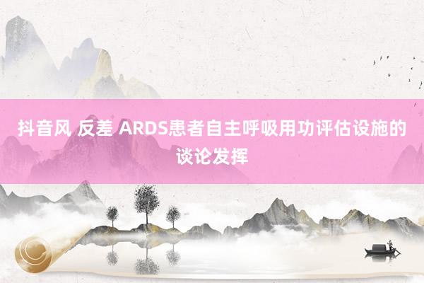 抖音风 反差 ARDS患者自主呼吸用功评估设施的谈论发挥