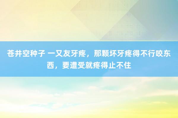 苍井空种子 一又友牙疼，那颗坏牙疼得不行咬东西，要遭受就疼得止不住