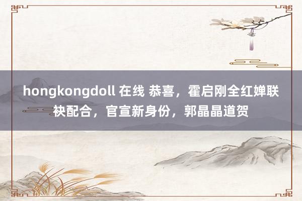 hongkongdoll 在线 恭喜，霍启刚全红婵联袂配合，官宣新身份，郭晶晶道贺