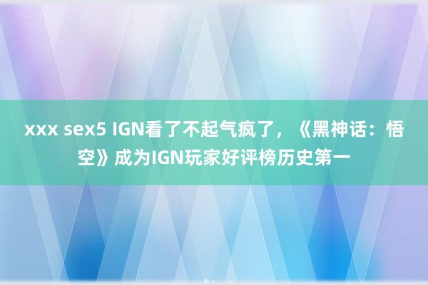 xxx sex5 IGN看了不起气疯了，《黑神话：悟空》成为IGN玩家好评榜历史第一