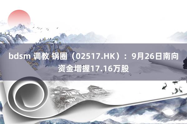 bdsm 调教 锅圈（02517.HK）：9月26日南向资金增握17.16万股