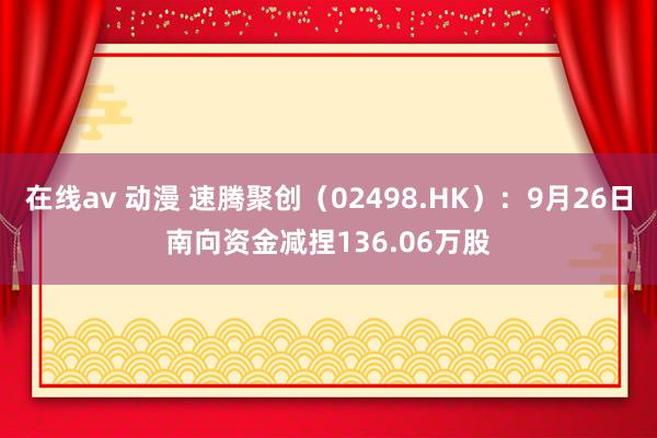 在线av 动漫 速腾聚创（02498.HK）：9月26日南向资金减捏136.06万股