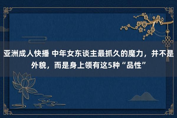 亚洲成人快播 中年女东谈主最抓久的魔力，并不是外貌，而是身上领有这5种“品性”