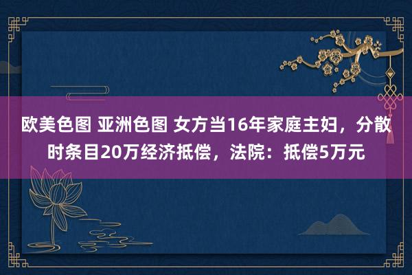 欧美色图 亚洲色图 女方当16年家庭主妇，分散时条目20万经济抵偿，法院：抵偿5万元