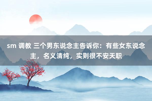 sm 调教 三个男东说念主告诉你：有些女东说念主，名义清纯，实则很不安天职