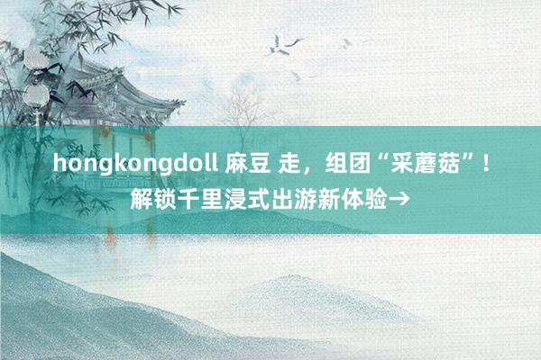 hongkongdoll 麻豆 走，组团“采蘑菇”！解锁千里浸式出游新体验→