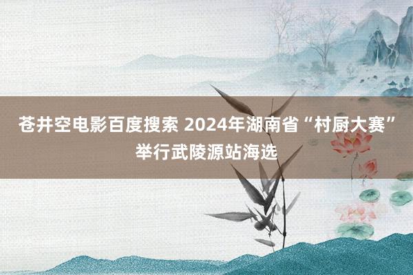 苍井空电影百度搜索 2024年湖南省“村厨大赛”举行武陵源站海选