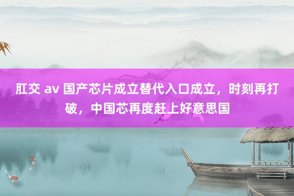 肛交 av 国产芯片成立替代入口成立，时刻再打破，中国芯再度赶上好意思国