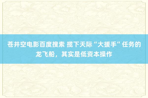 苍井空电影百度搜索 揽下天际“大援手”任务的龙飞船，其实是低资本操作