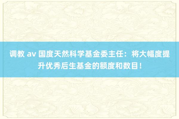 调教 av 国度天然科学基金委主任：将大幅度提升优秀后生基金的额度和数目！