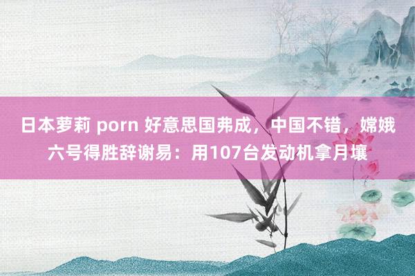 日本萝莉 porn 好意思国弗成，中国不错，嫦娥六号得胜辞谢易：用107台发动机拿月壤