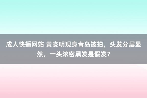 成人快播网站 黄晓明现身青岛被拍，头发分层显然，一头浓密黑发是假发？