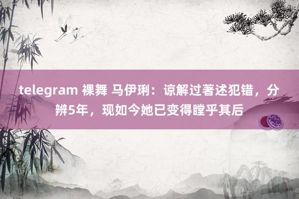 telegram 裸舞 马伊琍：谅解过著述犯错，分辨5年，现如今她已变得瞠乎其后