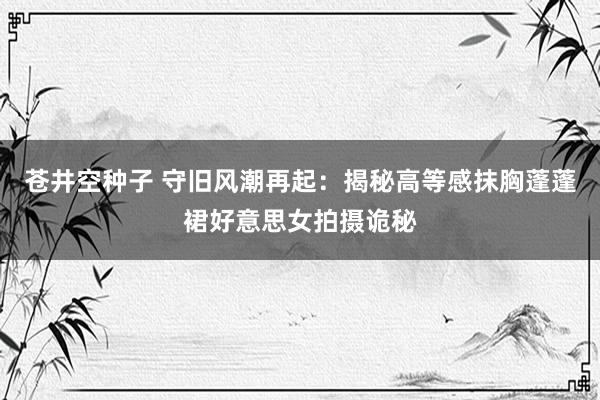 苍井空种子 守旧风潮再起：揭秘高等感抹胸蓬蓬裙好意思女拍摄诡秘