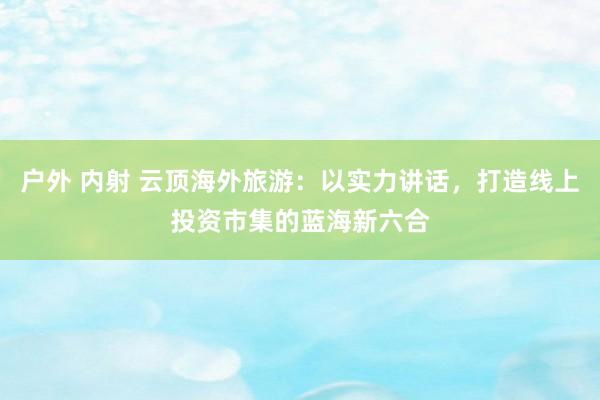 户外 内射 云顶海外旅游：以实力讲话，打造线上投资市集的蓝海新六合