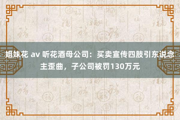 姐妹花 av 听花酒母公司：买卖宣传四肢引东说念主歪曲，子公司被罚130万元