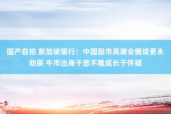 国产自拍 新加坡银行：中国股市高潮会握续更永劫辰 牛市出身于悲不雅成长于怀疑