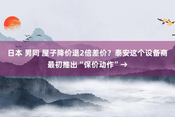 日本 男同 屋子降价退2倍差价？泰安这个设备商最初推出“保价动作”→